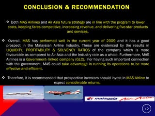 CONCLUSION & RECOMMENDATION  Both  MAS Airlines  and  Air Asia future strategy  are  in line with the program to lower costs, keeping fares competitive, increasing revenue, and delivering five-star products and services. Overall,  MAS  has  performed well in the current year of 2009  and it has a good prospect in the Malaysian Airline Industry. These are evidenced by the results in  LIQUIDITY, PROFITABILITY & SOLVENCY RATIOS  of the company which is more favourable as compared to Air Asia and the Industry rate as a whole. Furthermore, MAS Airlines is a  Government- linked company (GLC).   For having such important connection with the government, MAS could  take advantage in running its operations to be more effective and efficient . Therefore, it is recommended that prospective investors should invest in  MAS Airline  to expect  considerable returns.   