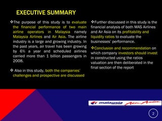 EXECUTIVE SUMMARY The purpose of this study is to  evaluate the financial performance of two main airline operators in Malaysia  namely  Malaysia Airlines  and  Air Asia . The airline industry is a large and growing industry. In the past years, air travel has been growing by 6% a year and scheduled airlines carried more than 1 billion passengers in 2008.  Also in this study,  both the companies’ challenges and prospective are discussed Further discussed in this study is the financial analysis of both MAS Airlines and Air Asia on its  profitability and liquidity ratios  to evaluate the businesses’ performance.  Conclusion   and recommendation  on which company  investors should invest  in constructed using the ratios valuation are then deliberated in the final section of the report  