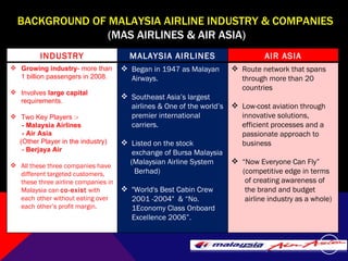 BACKGROUND OF MALAYSIA AIRLINE INDUSTRY & COMPANIES  (MAS AIRLINES & AIR ASIA) INDUSTRY MALAYSIA AIRLINES AIR ASIA Growing industry - more than 1 billion passengers in 2008. Involves  large capital  requirements. Two Key Players  :-  - Malaysia Airlines - Air Asia  (Other Player in the industry)  -  Berjaya Air All these three companies have different targeted customers, these three airline companies in Malaysia can  co-exist  with each other without eating over each other’s profit margin.  B egan in 1947 as Malayan Airways.  Southeast Asia’s largest airlines & One of the world’s premier international carriers. Listed on the stock exchange of Bursa Malaysia  (Malaysian Airline System  Berhad) "World's Best Cabin Crew 2001 -2004"  & “No. 1Economy Class Onboard Excellence 2006”. Route network that spans through more than 20 countries   Low-cost aviation through innovative solutions, efficient processes and a passionate approach to business “ Now Everyone Can Fly” (competitive edge in terms  of creating awareness of  the brand and budget  airline industry as a whole)  