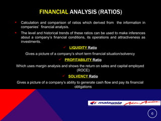 FINANCIAL  ANALYSIS (RATIOS) Calculation and comparison of ratios which derived from  the information in companies’  financial analysis. The level and historical trends of these ratios can be used to make inferences about a company’s financial conditions, its operations and attractiveness as investments. LIQUIDITY  Ratio Gives a picture of a company’s short term financial situation/solvency PROFITABILITY  Ratio Which uses margin analysis and shows the return on sales and capital employed (ROCE) SOLVENCY  Ratio Gives a picture of a company’s ability to generate cash flow and pay its financial obligations 