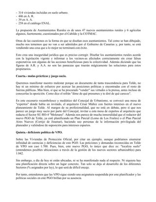 - 314 viviendas incluidas en suelo urbano.
- 446 en A. R.
- 39 en A. A.
- 258 en el catálogo ENAL.
La propuesta de Asentamientos Rurales es de unos 47 nuevos asentamientos rurales y 6 agrícolas
algunos, fuertemente, cuestionados por el Cabildo y la COTMAC.
Otras de las cuestiones es la forma en que se diseñan esos asentamientos. Tal como se han dibujado,
mucho nos tememos que no van a ser admitidos por el Gobierno de Canarias y, por tanto, se está
vendiendo una cosa que a lo mejor no terminará con éxito.
Esto crea una inseguridad jurídica que es preciso corregir. Diseñar los asentamientos rurales acorde
con la legislación vigente e informar a los vecinos-as afectados correctamente sin crear falsas
expectativas son algunas de las acciones beneficiosas para la colectividad. Además diciendo que las
figuras de A.R. y A.A. no son las panaceas que traerán mágicamente las soluciones para estos
propietarios.
Cuarta.- malas prácticas y juego sucio.
Queremos manifestar nuestro malestar porque un documento de tanta trascendencia para Telde, no
hay ni un mínimo de esfuerzo por acercar las posiciones políticas y encontradas con el resto de
fuerzas públicas. Más bien, sí que se ha procurado "vender" sus virtudes a la prensa, antes incluso de
conocerlas la oposición. Como dice el refrán "dime de qué presumes y te diré de qué careces".
En este escenario rocambolesco y mediático del Concejal de Urbanismo, se convocó una mesa de
"expertos" donde había un invitado, el arquitecto César Múñoz con fuertes intereses en el nuevo
planeamiento de Telde. Al margen de su profesionalidad, que no está en debate, pero sí que nos
parece un juego muy sucio por parte del Concejal, invitar a esta mesa de expertos al arquitecto que
redacta el Sector SU-RO-4 "Melenara". Además nos parece de mucha inmoralidad que el redactor del
nuevo PGO de Telde, ya esté planificando un Plan Parcial (Lomo de Los Frailes) o el Plan Parcial
Aires Nuevos (Cortijo de Jinamar), haciendo uso personas de la información privilegiada del
planeador y valiéndose de suposición para intereses espurios.
Quinta.- deficiente política de VPO.
Sobre las Viviendas de Protección Oficial, por citar un ejemplo, aunque podríamos enumerar
infinidad de carencias y deficiencias de este PGO. Las peticiones y demandas reconocidas en Telde
de VPO son casi 1.700. Pues, bien, este nuevo PGO, lo único que dice es: "localiza suelo"
(entendemos posibles ubicaciones a través de la gestión de los nuevos sectores urbanizables) para
1.042.
Sin embargo, a día de hoy ni están ubicadas, ni se ha manifestado nada al respecto. Ni siquiera hay
una planificación directa sobre un lugar concreto. Tan solo se deja al desarrollo de los diferentes
Sectores (% asignados por ley), lo que será de difícil encaje.
Por tanto, entendemos que las VPO sigue siendo una asignatura suspendida por este planificador y las
políticas sociales en este PGO brillan por su ausencia.
 