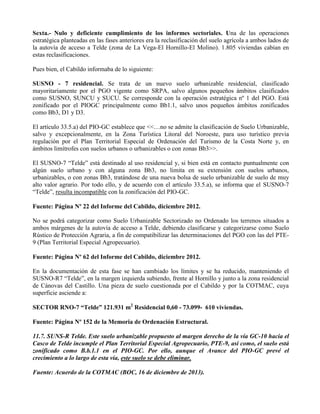 Sexta.- Nulo y deficiente cumplimiento de los informes sectoriales. Una de las operaciones
estratégica planteadas en las fases anteriores era la reclasificación del suelo agrícola a ambos lados de
la autovía de acceso a Telde (zona de La Vega-El Hornillo-El Molino). 1.805 viviendas cabían en
estas reclasificaciones.
Pues bien, el Cabildo informaba de lo siguiente:
SUSNO - 7 residencial. Se trata de un nuevo suelo urbanizable residencial, clasificado
mayoritariamente por el PGO vigente como SRPA, salvo algunos pequeños ámbitos clasificados
como SUSNO, SUNCU y SUCU. Se corresponde con la operación estratégica nº 1 del PGO. Está
zonificado por el PIOGC principalmente como Bb1.1, salvo unos pequeños ámbitos zonificados
como Bb3, D1 y D3.
El artículo 33.5.a) del PIO-GC establece que <<…no se admite la clasificación de Suelo Urbanizable,
salvo y excepcionalmente, en la Zona Turística Litoral del Noroeste, para uso turístico previa
regulación por el Plan Territorial Especial de Ordenación del Turismo de la Costa Norte y, en
ámbitos limítrofes con suelos urbanos o urbanizables o con zonas Bb3>>.
El SUSNO-7 “Telde” está destinado al uso residencial y, si bien está en contacto puntualmente con
algún suelo urbano y con alguna zona Bb3, no limita en su extensión con suelos urbanos,
urbanizables, o con zonas Bb3, tratándose de una nueva bolsa de suelo urbanizable de suelo de muy
alto valor agrario. Por todo ello, y de acuerdo con el artículo 33.5.a), se informa que el SUSNO-7
“Telde”, resulta incompatible con la zonificación del PIO-GC.
Fuente: Página Nº 22 del Informe del Cabildo, diciembre 2012.
No se podrá categorizar como Suelo Urbanizable Sectorizado no Ordenado los terrenos situados a
ambos márgenes de la autovía de acceso a Telde, debiendo clasificarse y categorizarse como Suelo
Rústico de Protección Agraria, a fin de compatibilizar las determinaciones del PGO con las del PTE-
9 (Plan Territorial Especial Agropecuario).
Fuente: Página Nº 62 del Informe del Cabildo, diciembre 2012.
En la documentación de esta fase se han cambiado los límites y se ha reducido, manteniendo el
SUSNO-R7 “Telde”, en la margen izquierda subiendo, frente al Hornillo y junto a la zona residencial
de Cánovas del Castillo. Una pieza de suelo cuestionada por el Cabildo y por la COTMAC, cuya
superficie asciende a:
SECTOR RNO-7 “Telde” 121.931 m2
Residencial 0,60 - 73.099- 610 viviendas.
Fuente: Página Nº 152 de la Memoria de Ordenación Estructural.
11.7. SUNS-R Telde. Este suelo urbanizable propuesto al margen derecho de la vía GC-10 hacia el
Casco de Telde incumple el Plan Territorial Especial Agropecuario, PTE-9, así como, el suelo está
zonificado como B.b.1.1 en el PIO-GC. Por ello, aunque el Avance del PIO-GC prevé el
crecimiento a lo largo de esta vía, este suelo se debe eliminar.
Fuente: Acuerdo de la COTMAC (BOC, 16 de diciembre de 2013).
 