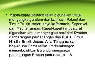 • Kapal-kapal Belanda telah digunakan untuk
mengangkutgandum dan barli dari Poland dan
Timur Prusia, seterusnya kePerancis, Sepanyol
dan Mediterranean. Kapal-kapal ini jugaturut
digunakan untuk mengangkut besi dari Sweden
danbarangan perdagangan dari Rusia, Timur
Hindia, Brazil, Jepun, Asia Tenggara dan
Kepulauan Barat Afrika. Perkembangan
inimembolehkan Belanda menguasai
perdagangan Eropah padaabad ke-16.
 