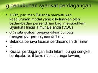 g.penubuhan syarikat perdagangan
• 1602, parlimen Belanda menyatukan
keseluruhan modal yang dikeluarkan oleh
badan-badan persendirian bagi menubuhkan
Syarikat Hindia Timur Belanda (VOC)
• 6 ½ juta guilder berjaya dikumpul bagi
mengempur perniagaan di Timur
• Belanda berjaya kuasai perdagangan di Timur
• 
• Kuasai perdagangan lada hitam, bunga cengkih,
buahpala, kulit kayu manis, bunga lawang
 