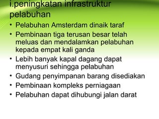i.peningkatan infrastruktur
pelabuhan
• Pelabuhan Amsterdam dinaik taraf
• Pembinaan tiga terusan besar telah
meluas dan mendalamkan pelabuhan
kepada empat kali ganda
• Lebih banyak kapal dagang dapat
menyusuri sehingga pelabuhan
• Gudang penyimpanan barang disediakan
• Pembinaan kompleks perniagaan
• Pelabuhan dapat dihubungi jalan darat
 