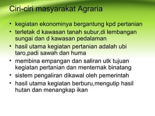 Ciri-ciri masyarakat Agraria
• kegiatan ekonominya bergantung kpd pertanian
• terletak d kawasan tanah subur,di lembangan
sungai dan d kawasan pedalaman
• hasil utama kegiatan pertanian adalah ubi
taro,padi sawah dan huma
• membina empangan dan saliran utk tujuan
kegiatan pertanian dan menternak binatang
• sistem pengaliran dikawal oleh pemerintah
• hasil utama kegiatan berburu,mengutip hasil
hutan dan menangkap ikan
 