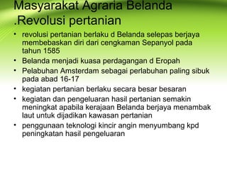 Masyarakat Agraria Belanda
.Revolusi pertanian
• revolusi pertanian berlaku d Belanda selepas berjaya
membebaskan diri dari cengkaman Sepanyol pada
tahun 1585
• Belanda menjadi kuasa perdagangan d Eropah
• Pelabuhan Amsterdam sebagai perlabuhan paling sibuk
pada abad 16-17
• kegiatan pertanian berlaku secara besar besaran
• kegiatan dan pengeluaran hasil pertanian semakin
meningkat apabila kerajaan Belanda berjaya menambak
laut untuk dijadikan kawasan pertanian
• penggunaan teknologi kincir angin menyumbang kpd
peningkatan hasil pengeluaran
 