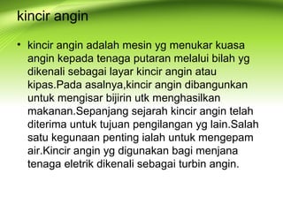 kincir angin
• kincir angin adalah mesin yg menukar kuasa
angin kepada tenaga putaran melalui bilah yg
dikenali sebagai layar kincir angin atau
kipas.Pada asalnya,kincir angin dibangunkan
untuk mengisar bijirin utk menghasilkan
makanan.Sepanjang sejarah kincir angin telah
diterima untuk tujuan pengilangan yg lain.Salah
satu kegunaan penting ialah untuk mengepam
air.Kincir angin yg digunakan bagi menjana
tenaga eletrik dikenali sebagai turbin angin.
 