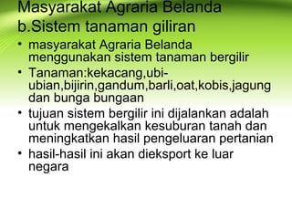 Masyarakat Agraria Belanda
b.Sistem tanaman giliran
• masyarakat Agraria Belanda
menggunakan sistem tanaman bergilir
• Tanaman:kekacang,ubi-
ubian,bijirin,gandum,barli,oat,kobis,jagung
dan bunga bungaan
• tujuan sistem bergilir ini dijalankan adalah
untuk mengekalkan kesuburan tanah dan
meningkatkan hasil pengeluaran pertanian
• hasil-hasil ini akan dieksport ke luar
negara
 