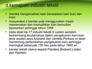 d.kemajuan industri tekstil
• mereka mengeluarkan kain berasaskan kain bulu dan
linen
• masyarakat d bandar pula menggunakan mesin
mewarnakan dan memutihkan kain kemudian
dipasarkan sehingga tahun 1568
• pada abad ke-17,industri tekstil d Leiden semakin
berkembang terutamanya dalam pengeluaran kain-kain
jenis woolen,says,fuistians dan camlets.Perkara ini telah
mendorong pertambahan pengeluaran kain sehingga
meningkat sebanyak 130 ribu pada tahun 1660 an
• bandar tekstil utama seperti Flanders,Brabant,Leiden
dan Haarlem
 