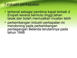 f.industri perkapalan
• terkenal sebagai pembina kapal terbaik d
Eropah kerana bermutu tinggi,tahan
lasak,dan boleh memuatkan muatan lebih
• perkembangan industri perkapalan ini
mendorong pada perkembangan
perdagangan Belanda terutamnya pada
tahun 1648
 