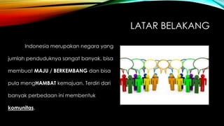 LATAR BELAKANG
Indonesia merupakan negara yang
jumlah penduduknya sangat banyak, bisa
membuat MAJU / BERKEMBANG dan bisa
pula mengHAMBAT kemajuan. Terdiri dari
banyak perbedaan ini membentuk
komunitas.
 