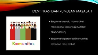 IDENTIFIKASI DAN RUMUSAN MASALAH
• Bagaimana suatu masyarakat
membentuk komunitas (FAKTOR
PENDORONG)
• Bagaimana peran dari komunikasi
terhadap masyarakat
 