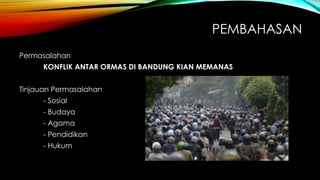 PEMBAHASAN
Permasalahan
KONFLIK ANTAR ORMAS DI BANDUNG KIAN MEMANAS
Tinjauan Permasalahan
- Sosial
- Budaya
- Agama
- Pendidikan
- Hukum
 