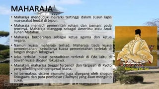 MAHARAJA
• Maharaja menduduki heirarki tertinggi dalam susun lapis
masyarakat feudal di Jepun.
• Maharaja menjadi pemerintah rohani dan jasmani pada
teorinya. Maharaja dianggap sebagai Ameritsu atau Anak
Tuhan Matahari.
• Maharaja berperanan sebagai ketua agama dan ketua
negara.
• Namun kuasa maharaja terhad. Maharaja tiada kuasa
pemerintahan sebaliknya kuasa pemerintahan terletak di
tangan shogun Tokugawa.
• Jelas terbukti pusat pentadbiran terletak di Edo iaitu di
bawah kuasa shogun Tokugawa.
• Manakala maharaja tinggal terpencil dan terpisah di Kyoto
yang dikeliling oleh pengawal istana.
• Ini bermakna, sistem ekonomi juga dipegang oleh shogun
Tokugawa dan para pembesar (Daimyo) yang akan mengutip
cukai.
Maharaja Go-Sai
 