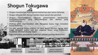 Shogun Tokugawa
• Shogun menjalankan kuasa pemerintahannya atas nama maharaja.
• Shogun dibantu oleh daimyo melalui dasar pecah dan perintah.
• Shogun membahagikan kawasan pemerintahan berdasarkan
bangsawan/daimyo yang menyokongnya dan daimyo yang
menentangnya.
• Ordinan 1615 diperkenalkan oleh Tokugawa Ieyasu bagi menyekat
kuasa maharaja.
• Inti pati penting dalam ordinan ini ialah kuasa Menteri agung lebih
tinggi daripada putera raja dan pegawai istana yang melakukan
kesalahan dihukum buang negeri.
• Bagi melicinkan pentadbiran beberapa jabatan penting ditubuhkan;
Shogun Tokugawa
Jabatan Tairo
(Pemangku raja)
Jabatan Roju
(Badan penasihat)
Jabatan Hyojosho
(Badan kehakiman)
 