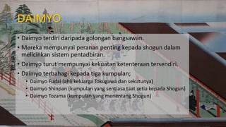 DAIMYO
• Daimyo terdiri daripada golongan bangsawan.
• Mereka mempunyai peranan penting kepada shogun dalam
melicinkan sistem pentadbiran.
• Daimyo turut mempunyai kekuatan ketenteraan tersendiri.
• Daimyo terbahagi kepada tiga kumpulan;
• Daimyo Fudai (ahli keluarga Tokugawa dan sekutunya)
• Daimyo Shinpan (kumpulan yang sentiasa taat setia kepada Shogun)
• Daimyo Tozama (kumpulan yang menentang Shogun)
 