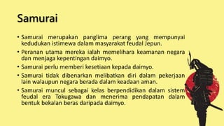 Samurai
• Samurai merupakan panglima perang yang mempunyai
kedudukan istimewa dalam masyarakat feudal Jepun.
• Peranan utama mereka ialah memelihara keamanan negara
dan menjaga kepentingan daimyo.
• Samurai perlu memberi kesetiaan kepada daimyo.
• Samurai tidak dibenarkan melibatkan diri dalam pekerjaan
lain walaupun negara berada dalam keadaan aman.
• Samurai muncul sebagai kelas berpendidikan dalam sistem
feudal era Tokugawa dan menerima pendapatan dalam
bentuk bekalan beras daripada daimyo.
 