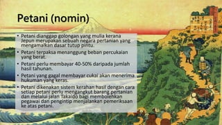 Petani (nomin)
• Petani dianggap golongan yang mulia kerana
Jepun merupakan sebuah negara pertanian yang
mengamalkan dasar tutup pintu.
• Petani terpaksa menanggung beban percukaian
yang berat.
• Petani perlu membayar 40-50% daripada jumlah
hasil tahunan.
• Petani yang gagal membayar cukai akan menerima
hukuman yang keras.
• Petani dikenakan sistem kerahan hasil dengan cara
setiap petani perlu mengangkut barang pertanian
dan melalui jalan Takaido bagi membolehkan
pegawai dan pengintip menjalankan pemeriksaan
ke atas petani.
 