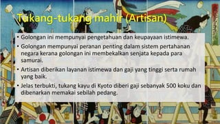 Tukang-tukang mahir (Artisan)
• Golongan ini mempunyai pengetahuan dan keupayaan istimewa.
• Golongan mempunyai peranan penting dalam sistem pertahanan
negara kerana golongan ini membekalkan senjata kepada para
samurai.
• Artisan diberikan layanan istimewa dan gaji yang tinggi serta rumah
yang baik.
• Jelas terbukti, tukang kayu di Kyoto diberi gaji sebanyak 500 koku dan
dibenarkan memakai sebilah pedang.
 