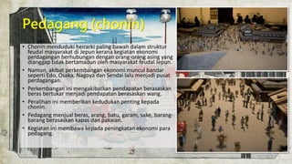 Pedagang (chonin)
• Chonin menduduki heirarki paling bawah dalam struktur
feudal masyarakat di Jepun kerana kegiatan ekonomi
perdagangan berhubungan dengan orang-orang asing yang
dianggap tidak bertamadun oleh masyarakat feudal Jepun.
• Namun, akibat perkembangan ekonomi muncul bandar
seperti Edo, Osaka, Nagoya dan Sendai lalu menjadi pusat
perdagangan.
• Perkembangan ini mengakibatkan pendapatan berasaskan
beras bertukar menjadi pendapatan berasaskan wang.
• Peralihan ini memberikan kedudukan penting kepada
chonin.
• Pedagang menjual beras, arang, batu, garam, sake, barang-
barang berasaskan kapas dan pakaian.
• Kegiatan ini membawa kepada peningkatan ekonomi para
pedagang.
 
