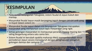 • Pada zaman Kesyogunan Tokugawa, sistem feudal di Jepun kukuh dan
mantap.
• Masyarakat feudal Jepun masih berpegang teguh dengan ciri-ciri unik yang
terdapat dalam sistem ini.
• Masyarakat feudal Jepun dalam era kesyogunan Tokugawa merupakan
masyarakat yang mempunyai susun lapis masyarakat yang rigid.
• Setiap golongan masyarakat ini mempunyai peranan masing-masing dan
saling bergantung antara satu sama lain.
• Sistem feudal ini berubah apabila maharaja Meiji memperkenalkan dasar
pemodenan Jepun secara menyeluruh dengan penghapusan pengaruh
golongan daimyo dan samurai.
KESIMPULAN
 