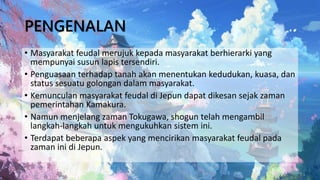PENGENALAN
• Masyarakat feudal merujuk kepada masyarakat berhierarki yang
mempunyai susun lapis tersendiri.
• Penguasaan terhadap tanah akan menentukan kedudukan, kuasa, dan
status sesuatu golongan dalam masyarakat.
• Kemunculan masyarakat feudal di Jepun dapat dikesan sejak zaman
pemerintahan Kamakura.
• Namun menjelang zaman Tokugawa, shogun telah mengambil
langkah-langkah untuk mengukuhkan sistem ini.
• Terdapat beberapa aspek yang mencirikan masyarakat feudal pada
zaman ini di Jepun.
 