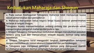 Kedudukan Maharaja dan Shogun
a. Pada zaman Keshogunan Tokugawa, maharaja tidak mempunyai kuasa
dalam pemerintahan dan pentadbiran
b. Maharaja merupakan ketua negara tetapi kuasa sebenar pemerintahan
terletak di tangan Shogun.
Tokugawa Ieyasu memperkenalkan undang-undang dan peraturan untuk
mengurangkan pengaruh maharaja dan putera raja.
c. Shogun Tokugawa mengukuhkan kedudukan dengan menubuhkan pasukan
tentera yang kuat dan menyerahkan wilayah kepada daimyo yang setia
kepadanya.
d. Shogun Tokugawa turut mengambil langkah meningkatkan kekayaan
dengan melibatkan diri dalam ekonomi komersial dan perlombongan.
e. Tokugawa juga mengawal golongan daimyo yang menguasai daerah
terutamanya golongan daimyo yang tiada hubungan persaudaraan.
 