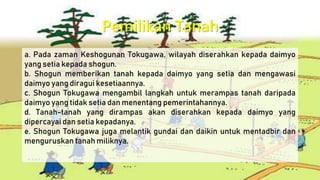 Pemilikan Tanah
a. Pada zaman Keshogunan Tokugawa, wilayah diserahkan kepada daimyo
yang setia kepada shogun.
b. Shogun memberikan tanah kepada daimyo yang setia dan mengawasi
daimyo yang diragui kesetiaannya.
c. Shogun Tokugawa mengambil langkah untuk merampas tanah daripada
daimyo yang tidak setia dan menentang pemerintahannya.
d. Tanah-tanah yang dirampas akan diserahkan kepada daimyo yang
dipercayai dan setia kepadanya.
e. Shogun Tokugawa juga melantik gundai dan daikin untuk mentadbir dan
menguruskan tanah miliknya.
 