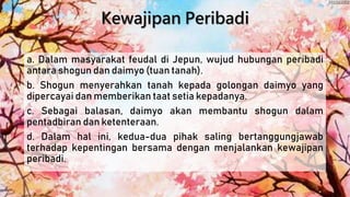 Kewajipan Peribadi
a. Dalam masyarakat feudal di Jepun, wujud hubungan peribadi
antara shogun dan daimyo (tuan tanah).
b. Shogun menyerahkan tanah kepada golongan daimyo yang
dipercayai dan memberikan taat setia kepadanya.
c. Sebagai balasan, daimyo akan membantu shogun dalam
pentadbiran dan ketenteraan.
d. Dalam hal ini, kedua-dua pihak saling bertanggungjawab
terhadap kepentingan bersama dengan menjalankan kewajipan
peribadi.
 