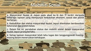 Mobilliti Sosial
a. Masyarakat feudal di Jepun pada abad ke-16 dan 17 terdiri daripada
beberapa lapisan yang mempunyai kedudukan ekonomi, sosial dan politik
berlainan.
b. Kedudukan dan status masyarakat feudal Jepun ditentukan berdasarkan
keturunan dan sistem kelas.
c. Dalam hal ini, perubahan status dan mobiliti sosial dalam masyarakat
feudal Jepun jarang berlaku.
d. Setiap lapisan masyarakat telah tahu tugas dan tanggungjawab masing-
masing dalam meneruskan kehidupan.
 