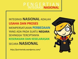 INTEGRASI NASIONAL
P E N G E R T I A N
INTEGRASI NASIONAL ADALAH
USAHA DAN PROSES
MEMPERSATUKAN PERBEDAAN
YANG ADA PADA SUATU NEGARA
SEHINGGA TERCIPTANYA
KESERASIAN DAN KESELARASAN
SECARA NASIONAL
http://putriwindu.wordpress.com/
 