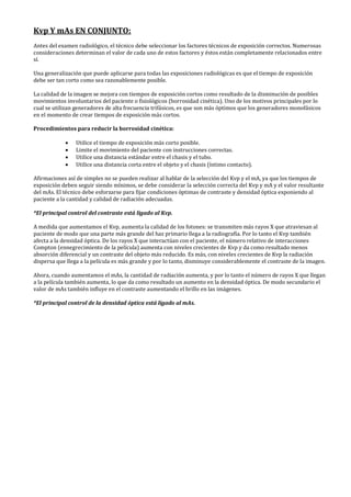 Kvp Y mAs EN CONJUNTO:
Antes del examen radiológico, el técnico debe seleccionar los factores técnicos de exposición correctos. Numerosas
consideraciones determinan el valor de cada uno de estos factores y éstos están completamente relacionados entre
sí.
Una generalización que puede aplicarse para todas las exposiciones radiológicas es que el tiempo de exposición
debe ser tan corto como sea razonablemente posible.
La calidad de la imagen se mejora con tiempos de exposición cortos como resultado de la disminución de posibles
movimientos involuntarios del paciente o fisiológicos (borrosidad cinética). Uno de los motivos principales por lo
cual se utilizan generadores de alta frecuencia trifásicos, es que son más óptimos que los generadores monofásicos
en el momento de crear tiempos de exposición más cortos.
Procedimientos para reducir la borrosidad cinética:
• Utilice el tiempo de exposición más corto posible.
• Limite el movimiento del paciente con instrucciones correctas.
• Utilice una distancia estándar entre el chasis y el tubo.
• Utilice una distancia corta entre el objeto y el chasis (íntimo contacto).
Afirmaciones así de simples no se pueden realizar al hablar de la selección del Kvp y el mA, ya que los tiempos de
exposición deben seguir siendo mínimos, se debe considerar la selección correcta del Kvp y mA y el valor resultante
del mAs. El técnico debe esforzarse para fijar condiciones óptimas de contraste y densidad óptica exponiendo al
paciente a la cantidad y calidad de radiación adecuadas.
*El principal control del contraste está ligado al Kvp.
A medida que aumentamos el Kvp, aumenta la calidad de los fotones: se transmiten más rayos X que atraviesan al
paciente de modo que una parte más grande del haz primario llega a la radiografía. Por lo tanto el Kvp también
afecta a la densidad óptica. De los rayos X que interactúan con el paciente, el número relativo de interacciones
Compton (ennegrecimiento de la película) aumenta con niveles crecientes de Kvp y da como resultado menos
absorción diferencial y un contraste del objeto más reducido. Es más, con niveles crecientes de Kvp la radiación
dispersa que llega a la película es más grande y por lo tanto, disminuye considerablemente el contraste de la imagen.
Ahora, cuando aumentamos el mAs, la cantidad de radiación aumenta, y por lo tanto el número de rayos X que llegan
a la película también aumenta, lo que da como resultado un aumento en la densidad óptica. De modo secundario el
valor de mAs también influye en el contraste aumentando el brillo en las imágenes.
*El principal control de la densidad óptica está ligado al mAs.
 