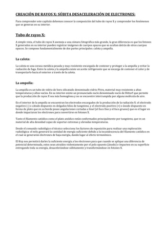 CREACIÓN DE RAYOS X: SÚBITA DESACELERACIÓN DE ELECTRONES:
Para comprender este capítulo debemos conocer la composición del tubo de rayos X y comprender los fenómenos
que se generan en su interior.
Tubo de rayos X:
A simple vista, el tubo de rayos X asemeja a una cámara fotográfica más grande, la gran diferencia es que los fotones
X generados en su interior pueden registrar imágenes de cuerpos opacos que se ocultan detrás de otros cuerpos
opacos. Se compone fundamentalmente de dos partes principales: calota y ampolla.
La calota:
La calota es una coraza metálica pesada y muy resistente encargada de contener y proteger a la ampolla y evitar la
radiación de fuga. Entre la calota y la ampolla existe un aceite refrigerante que se encarga de contener el calor y de
transportarlo hacia el exterior a través de la calota.
La ampolla:
La ampolla es un tubo de vidrio de boro silicatado denominado vidrio Pírex, material muy resistente a altas
temperaturas y altos vacíos. En su interior existe un pronunciado vacío denominado vacío de Hittorf que permite
que la producción de rayos X sea más homogénea y no se encuentre interrumpida por alguna molécula de aire.
En el interior de la ampolla se encuentran los electrodos encargados de la producción de la radiación X: el electrodo
negativo (-) o cátodo dispuesto en delgados hilos de tungsteno, y el electrodo positivo (+) o ánodo dispuesto en
forma de plato que en su borde posee angulaciones cortadas a bisel (el foco fino y el foco grueso) que es el lugar en
donde impactaran los electrones para convertirse en fotones X.
Tanto el filamento catódico como el plato anódico están conformados principalmente por tungsteno, que es un
material de alta densidad capaz de soportar extremas y elevadas temperaturas.
Desde el comando radiológico el técnico selecciona los factores de exposición para realizar una exploración
radiológica: el mAs generará la cantidad de energía suficiente debido a la incandescencia del filamento catódico en
el cual se generarán electrones de baja energía, dando lugar al efecto termoiónico.
El Kvp nos permitirá darles la suficiente energía a los electrones para que cuando se aplique una diferencia de
potencial determinada, estos sean atraídos violentamente por el polo opuesto (ánodo) e impacten en su superficie
entregando toda su energía, desacelerándose súbitamente y transformándose en fotones X.
 