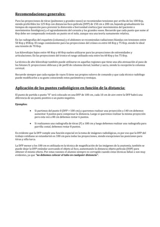 Recomendaciones generales:
Para las proyecciones de tórax (pulmones y grandes vasos) se recomiendan tensiones por arriba de los 100 Kvp,
siendo preferibles los 125 Kvp con distancias foco-película (DFP) de 150 cm a 200 cm, bajando gradualmente los
tiempos de exposición para prevenir la distorsión o borrosidad cinética (por movimientos del paciente o
movimientos fisiológicos) y el agrandamiento del corazón y los grandes vasos. Recuerde que cada punto que sume al
Kvp debe ser compensado restando un punto en el mAs, aunque sea una teoría sumamente relativa.
En las radiografías del esqueleto (columna) y el abdomen se recomiendan radiaciones blandas con tensiones entre
50 Kvp y 85Kvp. El rango comúnmente para las proyecciones del cráneo es entre 60 Kvp y 75 Kvp, siendo lo ideal
una tensión de 70 Kvp.
Los kilovoltajes bajos entre 40 Kvp y 60 Kvp suelen utilizarse para las proyecciones de extremidades y
articulaciones. En las proyecciones del tronco el rango utilizado esta entre los 60 Kvp y los 75 Kvp.
La técnica de alto kilovoltaje también puede utilizarse en aquellas regiones que tiene una alta atenuación al paso de
los fotones X: proyecciones oblicuas y de perfil de columna dorsal, lumbar y sacra, siendo la excepción la columna
cervical.
Recuerde siempre que cada equipo de rayos X tiene sus propios valores de comando y que cada técnico radiólogo
puede modificarlos a su gusto conociendo estos parámetros y ventajas.
Aplicación de los puntos radiológicos en función de la distancia:
El punto de partida o punto “0” será colocado en una DFP de 100 cm, cada 10 cm de aire entre la DFP habrá una
diferencia de un punto positivo o un punto negativo.
Ejemplos:
• Si partimos del punto 0 (DFP = 100 cm) y queremos realizar una proyección a 140 cm debemos
aumentar 4 puntos para compensar la distancia. Luego si queremos realizar la misma proyección
pero esta vez a 80 cm debemos restar 6 puntos.
• Si realizamos una radiografía de tórax (F) a 180 cm y luego debemos realizar una radiografía para
parrilla costal, debemos restar 8 puntos.
Es evidente que la DFP cumple una función especial en la toma de imágenes radiológicas, es por eso que la DFP del
trabajo cotidiano se estandarizó en 100 cm para todas las proyecciones, siendo excepciones las posiciones para
tórax y silla turca.
La DFP menor a los 100 cm es utilizada en la técnica de magnificación de las imágenes de la anatomía, también se
puede dejar la DFP estándar acercando el objeto al foco, aumentando la distancia objeto-película (DOP) para
obtener el mismo efecto. Por estas razones el alumno siempre es corregido cuando estas técnicas fallan o son muy
evidentes, ya que “no debemos colocar el tubo en cualquier distancia”.
 