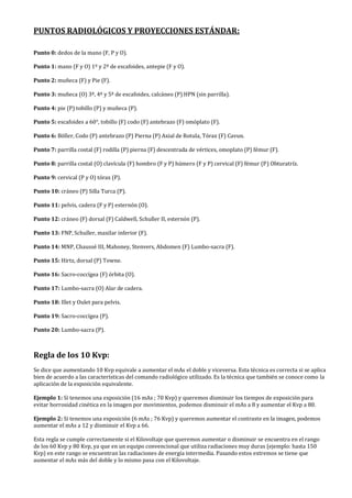 PUNTOS RADIOLÓGICOS Y PROYECCIONES ESTÁNDAR:
Punto 0: dedos de la mano (F, P y O).
Punto 1: mano (F y O) 1º y 2ª de escafoides, antepie (F y O).
Punto 2: muñeca (F) y Pie (F).
Punto 3: muñeca (O) 3ª, 4ª y 5ª de escafoides, calcáneo (P) HPN (sin parrilla).
Punto 4: pie (P) tobillo (P) y muñeca (P).
Punto 5: escafoides a 60°, tobillo (F) codo (F) antebrazo (F) omóplato (F).
Punto 6: Böller, Codo (P) antebrazo (P) Pierna (P) Axial de Rotula, Tórax (F) Cavun.
Punto 7: parrilla costal (F) rodilla (P) pierna (F) descentrada de vértices, omoplato (P) fémur (F).
Punto 8: parrilla costal (O) clavícula (F) hombro (F y P) húmero (F y P) cervical (F) fémur (P) Obturatríz.
Punto 9: cervical (P y O) tórax (P).
Punto 10: cráneo (P) Silla Turca (P).
Punto 11: pelvis, cadera (F y P) esternón (O).
Punto 12: cráneo (F) dorsal (F) Caldwell, Schuller II, esternón (P).
Punto 13: FNP, Schuller, maxilar inferior (F).
Punto 14: MNP, Chaussé III, Mahoney, Stenvers, Abdomen (F) Lumbo-sacra (F).
Punto 15: Hirtz, dorsal (P) Towne.
Punto 16: Sacro-coccígea (F) órbita (O).
Punto 17: Lumbo-sacra (O) Alar de cadera.
Punto 18: Illet y Oulet para pelvis.
Punto 19: Sacro-coccígea (P).
Punto 20: Lumbo-sacra (P).
Regla de los 10 Kvp:
Se dice que aumentando 10 Kvp equivale a aumentar el mAs el doble y viceversa. Esta técnica es correcta si se aplica
bien de acuerdo a las características del comando radiológico utilizado. Es la técnica que también se conoce como la
aplicación de la exposición equivalente.
Ejemplo 1: Si tenemos una exposición (16 mAs ; 70 Kvp) y queremos disminuir los tiempos de exposición para
evitar borrosidad cinética en la imagen por movimientos, podemos disminuir el mAs a 8 y aumentar el Kvp a 80.
Ejemplo 2: Si tenemos una exposición (6 mAs ; 76 Kvp) y queremos aumentar el contraste en la imagen, podemos
aumentar el mAs a 12 y disminuir el Kvp a 66.
Esta regla se cumple correctamente si el Kilovoltaje que queremos aumentar o disminuir se encuentra en el rango
de los 60 Kvp y 80 Kvp, ya que en un equipo convencional que utiliza radiaciones muy duras (ejemplo: hasta 150
Kvp) en este rango se encuentran las radiaciones de energía intermedia. Pasando estos extremos se tiene que
aumentar el mAs más del doble y lo mismo pasa con el Kilovoltaje.
 