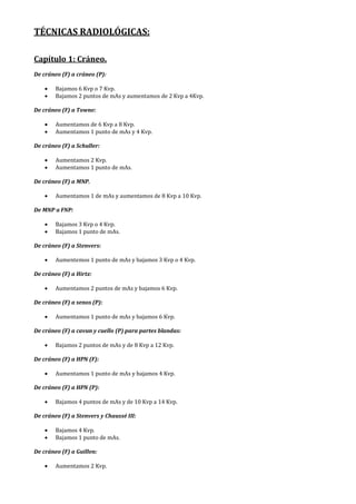 TÉCNICAS RADIOLÓGICAS:
Capítulo 1: Cráneo.
De cráneo (F) a cráneo (P):
• Bajamos 6 Kvp o 7 Kvp.
• Bajamos 2 puntos de mAs y aumentamos de 2 Kvp a 4Kvp.
De cráneo (F) a Towne:
• Aumentamos de 6 Kvp a 8 Kvp.
• Aumentamos 1 punto de mAs y 4 Kvp.
De cráneo (F) a Schuller:
• Aumentamos 2 Kvp.
• Aumentamos 1 punto de mAs.
De cráneo (F) a MNP.
• Aumentamos 1 de mAs y aumentamos de 8 Kvp a 10 Kvp.
De MNP a FNP:
• Bajamos 3 Kvp o 4 Kvp.
• Bajamos 1 punto de mAs.
De cráneo (F) a Stenvers:
• Aumentemos 1 punto de mAs y bajamos 3 Kvp o 4 Kvp.
De cráneo (F) a Hirtz:
• Aumentamos 2 puntos de mAs y bajamos 6 Kvp.
De cráneo (F) a senos (P):
• Aumentamos 1 punto de mAs y bajamos 6 Kvp.
De cráneo (F) a cavun y cuello (P) para partes blandas:
• Bajamos 2 puntos de mAs y de 8 Kvp a 12 Kvp.
De cráneo (F) a HPN (F):
• Aumentamos 1 punto de mAs y bajamos 4 Kvp.
De cráneo (F) a HPN (P):
• Bajamos 4 puntos de mAs y de 10 Kvp a 14 Kvp.
De cráneo (F) a Stenvers y Chaussé III:
• Bajamos 4 Kvp.
• Bajamos 1 punto de mAs.
De cráneo (F) a Guillen:
• Aumentamos 2 Kvp.
 