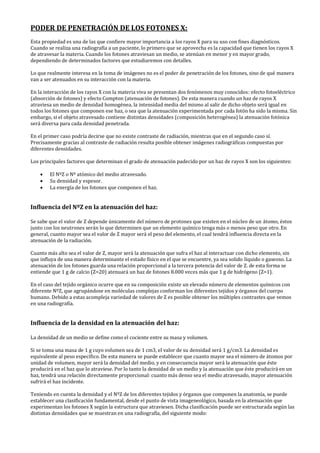 PODER DE PENETRACIÓN DE LOS FOTONES X:
Esta propiedad es una de las que confiere mayor importancia a los rayos X para su uso con fines diagnósticos.
Cuando se realiza una radiografía a un paciente, lo primero que se aprovecha es la capacidad que tienen los rayos X
de atravesar la materia. Cuando los fotones atraviesan un medio, se atenúan en menor y en mayor grado,
dependiendo de determinados factores que estudiaremos con detalles.
Lo que realmente interesa en la toma de imágenes no es el poder de penetración de los fotones, sino de qué manera
van a ser atenuados en su interacción con la materia.
En la interacción de los rayos X con la materia viva se presentan dos fenómenos muy conocidos: efecto fotoeléctrico
(absorción de fotones) y efecto Compton (atenuación de fotones). De esta manera cuando un haz de rayos X
atraviesa un medio de densidad homogénea, la intensidad media del mismo al salir de dicho objeto será igual en
todos los fotones que componen ese haz, o sea que la atenuación experimentada por cada fotón ha sido la misma. Sin
embargo, si el objeto atravesado contiene distintas densidades (composición heterogénea) la atenuación fotónica
será diversa para cada densidad penetrada.
En el primer caso podría decirse que no existe contraste de radiación, mientras que en el segundo caso sí.
Precisamente gracias al contraste de radiación resulta posible obtener imágenes radiográficas compuestas por
diferentes densidades.
Los principales factores que determinan el grado de atenuación padecido por un haz de rayos X son los siguientes:
• El NºZ o Nº atómico del medio atravesado.
• Su densidad y espesor.
• La energía de los fotones que componen el haz.
Influencia del NºZ en la atenuación del haz:
Se sabe que el valor de Z depende únicamente del número de protones que existen en el núcleo de un átomo, éstos
junto con los neutrones serán lo que determinen que un elemento químico tenga más o menos peso que otro. En
general, cuanto mayor sea el valor de Z mayor será el peso del elemento, el cual tendrá influencia directa en la
atenuación de la radiación.
Cuanto más alto sea el valor de Z, mayor será la atenuación que sufra el haz al interactuar con dicho elemento, sin
que influya de una manera determinante el estado físico en el que se encuentre, ya sea solido líquido o gaseoso. La
atenuación de los fotones guarda una relación proporcional a la tercera potencia del valor de Z. de esta forma se
entiende que 1 g de calcio (Z=20) atenuará un haz de fotones 8.000 veces más que 1 g de hidrógeno (Z=1).
En el caso del tejido orgánico ocurre que en su composición existe un elevado número de elementos químicos con
diferente NºZ, que agrupándose en moléculas complejas conforman los diferentes tejidos y órganos del cuerpo
humano. Debido a estas acompleja variedad de valores de Z es posible obtener los múltiples contrastes que vemos
en una radiografía.
Influencia de la densidad en la atenuación del haz:
La densidad de un medio se define como el cociente entre su masa y volumen.
Si se toma una masa de 1 g cuyo volumen sea de 1 cm3, el valor de su densidad será 1 g/cm3. La densidad es
equivalente al peso específico. De esta manera se puede establecer que cuanto mayor sea el número de átomos por
unidad de volumen, mayor será la densidad del medio, y en consecuencia mayor será la atenuación que éste
producirá en el haz que lo atraviese. Por lo tanto la densidad de un medio y la atenuación que éste producirá en un
haz, tendrá una relación directamente proporcional: cuanto más denso sea el medio atravesado, mayor atenuación
sufrirá el haz incidente.
Teniendo en cuenta la densidad y el NºZ de los diferentes tejidos y órganos que componen la anatomía, se puede
establecer una clasificación fundamental, desde el punto de vista imageneológico, basada en la atenuación que
experimentan los fotones X según la estructura que atraviesen. Dicha clasificación puede ser estructurada según las
distintas densidades que se muestran en una radiografía, del siguiente modo:
 