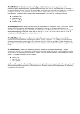 Densidad aire: También denominada densidad gas, es debida a las zonas aéreas que aparecen en las
radiografías. Estas imágenes gaseosas pueden ser normales, como en el caso del aire contenido en los pulmones o
los gases producidos durante el proceso de digestión que se localizan en el interior del tracto digestivo, o pueden ser
patológicas en caso de neumoperitoneo en donde se observa el gas contenido por debajo de las cúpulas
diafragmáticas. Estos gases están compuestos principalmente por la mezcla de los siguientes elementos:
• Hidrógeno (Z=1)
• Oxígeno (Z=7)
• Nitrógeno (Z=8)
• Carbono (Z=6)
Densidad agua: En este grupo quedan incluidas las densidades de las estructuras grasas y musculares, que por
su valor numérico tienen una densidad similar al del agua. Por lo general, los elementos que componen las
estructuras con densidad agua y con densidad aire son los mismos. La diferencia entre una y otra consiste en que la
densidad media para las estructuras grasas tiene un valor de 0,9 g/cm3 y de 1 g/cm3 para el agua. El NºZ de las
estructuras con densidad agua tiene un valor de entre 6 y 8.
Densidad hueso: Es la correspondiente a los tejidos duros, formados por los cartílagos y huesos. Están
conformados fundamentalmente por hidrógeno, carbono, oxígeno y nitrógeno, a los que hay que añadir otros dos
elementos fundamentales como el fósforo (Z=15) y el calcio (Z=20). El NºZ del cartílago es 13 y su densidad 1,10
g/cm3. El hueso compacto tiene un NºZ medio cuyo valor es de 14 y su densidad media está entre 1,8 g/cm3 y 2,2
g/cm3.
Densidad metal: Las estructuras metálicas producen una elevada atenuación de los fotones X. Sin ser
componentes naturales del organismo, se pueden encontrar en una radiografía cuando se utiliza la administración
de algún medio de contraste, ya sea iodo o bario, también cuando se utilizan elementos de radioprotección como el
plomo, y en forma de prótesis y cuerpos extraños.
• Iodo (Z=53)
• Bario (Z=56)
• Plomo (Z=82)
Queda en evidencia que la utilización del plomo o elementos plomados en la radioprotección es la mejor opción en la
protección del paciente y del personal técnico, ya que es un elemento muy denso con un gran poder de absorción y
atenuación de la radiación X.
 
