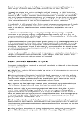 distancia de estos rayos, pasó al cuarto de al lado, cerró la puerta y colocó una placa fotográfica en la pared, así
obtuvo la imagen de la moldura, la manija de la puerta e incluso los trazos de la pintura que la cubría.
Cien años después ninguna de sus investigaciones ha sido considerada como casual, y fue el 22 de Diciembre de
1895 que decide practicar la prueba en humanos, un día memorable. Como no podía manejar el interruptor, la placa
fotográfica de cristal y exponer su propia mano al mismo tiempo, llama a Berta, su esposa, y le pide que coloque la
mano sobre la placa de cristal durante aproximadamente unos quince minutos. Al revelar la placa nace una imagen
histórica en la ciencia: los huesos de la mano izquierda de Berta y su anillo de casada, la primera radiografía del
cuerpo humano. Así nace una de las ramas más poderosas y excitantes de la medicina, la Radiología.
El 28 de Diciembre de 1895 realiza en Würzburg el primer anuncio de esta clase de radiación en un artículo titulado:
“Ueber eine neue art von strahlen” o “De una nueva clase de radiación”. Su presentación y demostración de los
hechos fue tan convincente que no dejó duda alguna al respecto de que había descubierto una nueva clase de
radiación.
La noticia del descubrimiento de los rayos X se divulga rápidamente por el mundo y Roentgen fue objeto de
innumerables reconocimientos: el emperador Guillermo II de Alemania le concedió la Orden de la Corona, fue
honrado con la medalla Rumford de la Real Sociedad de Londres en 1896, con la medalla Barnard de la Universidad
de Columbia y con el premio Nobel de Física en 1901.
El descubrimiento de los rayos X fue el producto de una profunda investigación y de una extensa experimentación, y
no de un mero accidente como afirman algunos autores. Roentgen fue un hombre de ciencia, agudo observador que
investigaba los más ínfimos detalles de sus experimentos, examinó las características y consecuencias de un acto
quizás casual, y por eso tuvo éxito en donde los demás fracasaron. Fue un hombre humilde pero complejo, atrapado
por un interés particular en el descubrimiento y en el desarrollo de la ciencia, y fue por eso que no aceptó ninguno
de los reconocimientos otorgados.
Muere el 10 de Febrero de 1923 muy enfermo, rodeado de viejos amigos y en una situación económica devastadora.
Este genio no quiso patentar su descubrimiento cuando Edison se lo propuso algunos meses antes de su muerte,
manifestando que lo dejaba como legado para beneficio de la humanidad.
Historia y evolución de los tubos de rayos X:
Comienza con el estudio físico del fenómeno de las descargas de gas producido por el paso de la corriente eléctrica a
través de los gases rarificados:
1675/76: Abbé Jean Picard observó la luminiscencia que se producía en un barómetro cuando el mercurio se movía
a lo largo de su columna.
1838: Un enorme paso dio el físico y químico británico Michael Faraday cuando observó y describió el resplandor
que se generaba si un alto voltaje adecuado era aplicado entre dos electrodos dentro de un vaso de cristal vacío. El
espacio oscuro que separaba el resplandor negativo de la brillante columna positiva es conocido como “Jaula de
Faraday” que es un conductor hueco que forma una pantalla para acciones eléctricas.
1855: Comienza la gran era de la electrofísica con Robert Bunsen, físico y químico alemán, descubridor de la pila
eléctrica, el mechero de gas, el fotómetro de mancha de aceite y el calorímetro de fusión de hielo.
1858: El físico Julius Plucker de Bonn experimentaba sobre el paso de electricidad a través del aire rarificado y
Heinrich Geissler con cristal de Thuringia, fabricó tubos de cristal saturados con gases rarificados, según las
especificaciones de Plucker para investigar los efectos de las descargas de gas. En estos tubos, unos alambres de
platino eran desechos dentro del cristal, para utilizarlos como electrodos para conducir la corriente. En este sentido
es interesante acotar que Geissler trabajó sobre una forma de tubos y en la elección del gas encerrado, el cual
guiándose por Plucker, lo denominó tubo de Geissler.
1869: El físico Johann Hittorf, alumno de Plucker, fue el primero en observar que ciertos rayos, los cuales emanaban
del electrodo negativo cuando un tubo era continuamente evacuado a la mínima presión que podía ser obtenida con
las bombas entonces disponibles, emitían fluorescencia cuando atravesaban un tubo de cristal, y que eran desviados
por un campo magnético.
1876: Estos rayos fueron denominados rayos catódicos por Eugen Goldstein, físico del observatorio de Postdam,
quien en 1886 también descubrió la carga positiva de la corriente en las descargas del gas: el Canalstranhlen.
 