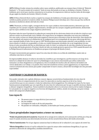 1879: William Crooke retoma los estudios sobre rayos catódicos, publicando sus ensayos bajo el título de “Material
Radiante” o “El cuarto estado de la materia” titulo no muy afortunado en el que se olvidaban a Geissler, Plucker y
Goldstein, pero sirvió para muchos comentarios en la prensa. Se empezaron a fabricar muchos tubos de descargas
de gas según los diseños de Geissler, Hittorf y Crooke.
1892: El físico Heinrich Hertz vuelve a repetir los ensayos de Goldstein y Crooke para determinar que los rayos
catódicos podían penetrar la materia sólida. Su alumno Philipp Lenard introdujo aire e hizo una que fina varilla de
aluminio se deshiciera dentro del tubo de cristal.
1895: Thomsom, un físico inglés, consiguió desviar los rayos catódicos electrostáticamente y demostró que eran
repelidos por los cuerpos cargados negativamente y atraídos por los cuerpos cargados positivamente, deduciendo
que los rayos catódicos eran cargas negativas (electrones).
El primer tubo de rayos X producía la radiación por ionización de los electrones dentro de un tubo de cristal en cuyo
interior existía un pronunciado vacío. Debido a los largos focos, las imágenes obtenidas eran muy poco definidas.
Por esta razón, se puso un cátodo (electrodo negativo) cóncavo para concentrar el haz de electrones. Este diseño dio
como resultado una mejora en la definición de las imágenes pero era acompañado de una gran sobrecarga del foco,
que a menudo fundía el tubo. Fue así que en 1897 Wood propuso una interesante solución a este problema: en este
nuevo diseño el cátodo era suspendido y el tubo era rotado lentamente alrededor de su eje longitudinal, de esta
forma el calor procedente del foco se distribuía por todo el cristal. La realización de esta idea sentaba las bases para
el principio del ánodo giratorio. El primer diseño de tubo con ánodo giratorio apareció en 1929 cuando Brouwers de
la Philips Research Laboratories en Eindhoven propuso el principio de Rotalix (rotor).
El mayor inconveniente para generar rayos X en esta clase de tubos era su falta de estabilidad, cuanto más se
utilizaban más duros se hacían.
Es imprescindible destacar el esfuerzo de todos los científicos que investigaron y perfeccionaron a lo largo de la
historia la calidad de los tubos de rayos X. La Radiología es una ciencia emocionante que utiliza radiaciones
ionizantes con fines diagnósticos y terapéuticos y fue el resultado de muchos años de esfuerzo de hombres de
ciencia dedicados a su trabajo, a su pasión. Esta rama de la medicina avanza a pasos gigantescos y es importante
conocer la historia de esta ciencia para poder comprender el nuevo avance y desarrollo tecnológico de esta preciada
especialidad.
CANTIDAD Y CALIDAD DE RAYOS X:
Para poder entender este capítulo debemos conocer algunas características fundamentales de esta clase de
radiación. Si bien el comportamiento de los rayos X es parecido en muchos aspectos al de la luz, tienen
características que no son comunes a todas las radiaciones electromagnéticas. Sin embargo los rayos X y los rayos
Gamma poseen propiedades que son específicas de esta clase de radiaciones por las que es posible atravesar objetos
y obtener imágenes fotográficas. Tienen también la facultad de alterar la estructura interna de los tejidos biológicos,
lo cual puede ser un aspecto negativo en el terreno del diagnóstico médico, siendo sin embargo, una gran ventaja
dentro del campo de la Radioterapia.
Los rayos X:
• No poseen masa ni carga eléctrica (son neutros).
• No son visibles.
• Su longitud de onda es de las más pequeñas.
• No pueden ser enfocados, reflejados, ni desviados por lentes, prismas o espejos.
Cinco propiedades importantes a tener en cuenta:
*Poder de penetración de la materia: Depende de la energía de la radiación, de la atenuación sufrida por el haz de
rayos X cuando atraviesa una determinada estructura y de las características físicas del medio atravesado.
*Efecto luminiscente: Por el que algunas sustancias bajo la influencia de la radiación X, son capaces de emitir luz.
*Efecto fotográfico: Gracias al cual la radiación X es capaz de actuar sobre emulsiones fotográficas, lo que nos
permite la obtención de radiografías y medidas dosimétricas.
 