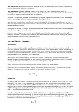 *Efecto ionizante: Que permite cuantificar la energía de la radiación, debido a este efecto los rayos X se enmarcan
entre las denominadas radiaciones ionizantes.
*Efecto biológico: Que puede ocasionar lesiones irreversibles en los tejidos biológicos, por lo que en el
radiodiagnóstico se debe tener máxima precaución en la irradiación de las personas. Por sí solo, este efecto justifica
la existencia y puesta en práctica de la protección radiológica.
La calidad y la cantidad de rayos X es determinada por dos factores fundamentales de la electricidad: el Amper y el
Voltio, o en radiología: miliAmper/segundo o mAs y el Kilovolt pico o Kvp.
Es evidente que estos dos factores también determinarán la calidad de las imágenes radiográficas, y su correcta
utilización dependerá de una práctica sistemática y del conocimiento de las características únicas de cada factor, que
desde ya, actúan en conjunto.
La combinación del mAs y el Kvp nos determinarán la magnitud física exposición que relaciona la carga eléctrica y la
masa de aire en la que se efectúa la medición.
Además el mAs y el Kvp nos determinarán la cantidad y la calidad de radiación que es absorbida por los tejidos
biológicos (paciente) y su combinación es un factor muy importante a tener en cuenta antes de efectuar el disparo
radiológico para la obtención de una imagen diagnóstica.
mAs: miliAmper/segundo:
Miliamperaje:
El amperio o amper (símbolo A), es la unidad de intensidad de corriente eléctrica. Forma parte de las unidades
básicas en el Sistema Internacional de Unidades y fue nombrado en honor de André Marie Ampère. El amperio es la
intensidad de una corriente constante que manteniéndose en dos conductores paralelos, rectilíneos, de longitud
infinita, de sección circular despreciable y situados a una distancia de un metro uno de otro en el vacío, produciría
una fuerza igual a 2×10-7 newton por metro de longitud.
El amperio es una unidad básica, junto con el metro, el segundo, y el kilogramo: es definido sin referencia a la
cantidad de carga eléctrica. La unidad de carga, el culombio, es definido, como una unidad derivada, es la cantidad
de carga desplazada por una corriente de un amperio en el tiempo de un segundo.
El instrumento de medición para medir la cantidad de carga eléctrica es el amperímetro.
Como resultado, las corrientes eléctricas también son el tiempo promedio de cambio o desplazamiento de cargas
eléctricas. Un amperio representa el promedio de un culombio de carga por segundo.
Explicación:
Un amperio (1 A) es la cantidad de corriente que existe cuando un número de electrones con una carga total de un
culombio (1 C) se mueve a través de un área de sección transversal determinado, de un cable conductor, en un
segundo (1 s). Como es una unidad básica, la definición del amperio no está unida a ninguna otra unidad eléctrica. La
definición para el amperio es equivalente a cambiar el valor de la permeabilidad del vacío a μ0 = 4π×10−7 H/m. Antes
de 1948, el "amperio internacional" era usado, definido en términos de la deposición electrolítica promedio de la
plata. La antigua unidad es igual a 0,999 85 A.
La unidad de carga eléctrica, el culombio, es definido en los términos del amperio: un culombio es la cantidad de
carga eléctrica llevada en una corriente de un amperio fluyendo por un segundo. Corriente, entonces, es el promedio
por el cual la carga fluye a través de un alambre o una superficie. Un amperio de corriente (I) es igual al flujo de un
culombio de carga (Q) por un segundo de tiempo (t):
 