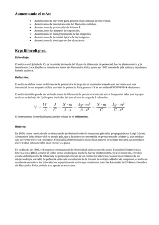 Aumentando el mAs:
• Aumentamos la corriente para generar más cantidad de electrones.
• Aumentamos la incandescencia del filamento catódico.
• Aumentamos la producción de fotones X.
• Aumentamos los tiempos de exposición.
• Aumentamos el ennegrecimiento de las imágenes.
• Aumentamos la densidad óptica de las imágenes.
• Aumentamos la dosis que recibe el paciente.
Kvp: Kilovolt pico.
Kilovoltaje:
El voltio o volt (símbolo V), es la unidad derivada del SI para la diferencia de potencial, fuerza electromotriz y la
tensión eléctrica. Recibe su nombre en honor de Alessandro Volta, quien en 1800 inventó la pila voltaica, la primera
batería química.
Definición:
El voltio se define como la diferencia de potencial a lo largo de un conductor cuando una corriente con una
intensidad de un amperio utiliza un vatio de potencia. Para generar 1V se necesitan 0,9999999844 electrones.
El voltio también puede ser definido como la diferencia de potencial existente entre dos puntos tales que hay que
realizar un trabajo de 1 julio para trasladar del uno al otro la carga de 1 culombio:
El instrumento de medición para medir voltaje es el voltímetro.
Historia:
En 1800, como resultado de un desacuerdo profesional sobre la respuesta galvánica propugnada por Luigi Galvani,
Alessandro Volta desarrolló su propia pila, que a la postre se convertiría en precursora de la batería, que produjo
una corriente eléctrica constante. Volta había determinado la más eficaz manera de utilizar metales para producir
electricidad, estos metales eran el zinc y la plata.
En la década de 1880, el Congreso Internacional de electricidad, ahora conocida como Comisión Electrotécnica
Internacional (IEC), aprobó el voltio como unidad para medir la fuerza electromotriz. En ese momento, el voltio
estaba definido como la diferencia de potencial a través de un conductor eléctrico cuando una corriente de un
amperio disipa un vatio de potencia. Antes de la evolución de la tensión de voltaje estándar de Josephson, el voltio se
mantenía usando en los laboratorios, especialmente en los que construían baterías. La unidad del SI tiene el nombre
de Alessandro Volta, debido a su aporte en esta rama.
 