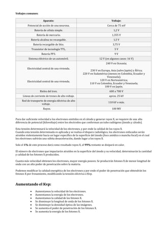 Voltajes comunes:
Aparato: Voltaje:
Potencial de acción de una neurona. Cerca de 75 mV
Batería de célula simple. 1,2 V
Batería de mercurio. 1,355 V
Batería alcalina no recargable. 1,5 V
Batería recargable de litio. 3,75 V
Transistor de tecnología TTL. 5 V
Batería PP3. 9 V
Sistema eléctrico de un automóvil. 12 V (en algunos casos: 16 V)
Electricidad central de una vivienda.
Electricidad central de una vivienda.
240 V en Oceanía;
230 V en Europa, Asia (salvo Japón) y África;
220 V en Sudamérica (menos en Colombia, Ecuador y
Venezuela);
120 V en Norteamérica;
110 V en Colombia, Ecuador y Venezuela;
100 V en Japón.
Rieles del tren. 600 a 700 V
Líneas de corriente de trenes de alto voltaje. aprox. 25 kV
Red de transporte de energía eléctrica de alto
voltaje.
110 kV o más.
Rayos. 100 MV
Para dar suficiente velocidad a los electrones emitidos en el cátodo y generar rayos X, se requiere de una alta
diferencia de potencial (kilovoltaje) entre los electrodos que conforman un tubo radiógeno (ánodo y cátodo).
Esta tensión determinará la velocidad de los electrones, y por ende la calidad de los rayos X.
Cuando esta tensión determinada es aplicada y se realiza el disparo radiológico, los electrones enfocados serán
atraídos violentamente hacia un lugar específico de la superficie del ánodo (foco anódico o mancha focal) en el cual
los electrones sufrirán una súbita desaceleración, dando lugar a los rayos X.
Solo el 1% de este proceso dará como resultado rayos X, el 99% restante se disipará en calor.
El número de electrones que impactarán atraídos en la superficie del ánodo y su velocidad, determinarán la cantidad
y calidad de los fotones X producidos.
Cuanta más velocidad obtienen los electrones, mayor energía poseen. Se producirán fotones X de menor longitud de
onda con un alto poder de penetración sobre la materia.
Podemos modificar la calidad energética de los electrones y por ende el poder de penetración que obtendrán los
fotones X por frenamiento, modificando la tensión eléctrica o Kvp.
Aumentando el Kvp:
• Aumentamos la velocidad de los electrones.
• Aumentamos la energía de los electrones.
• Aumentamos la calidad de los fotones X.
• Se disminuye la longitud de onda de los fotones X.
• Se disminuye la densidad óptica de las imágenes.
• Se aumenta el poder de penetración de los fotones X.
• Se aumenta la energía de los fotones X.
 