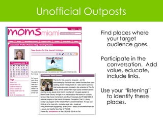 Find places where your target audience goes. Participate in the conversation.  Add value, educate, include links. Use your “listening” to identify these places. Unofficial Outposts 