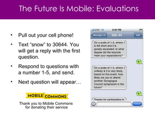 Pull out your cell phone! Text “snow” to 30644. You will get a reply with the first question. Respond to questions with a number 1-5, and send. Next question will appear… Thank you to Mobile Commons  for donating their service The Future Is Mobile: Evaluations 