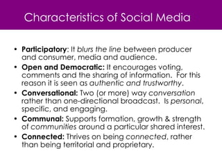 Characteristics of Social Media Participatory : It  blurs the line  between producer and consumer, media and audience.  Open and Democratic:  It encourages voting, comments and the sharing of information.  For this reason it is seen as  authentic and trustworthy . Conversational:  Two (or more) way  conversation  rather than one-directional broadcast.  Is  personal , specific, and engaging. Communal:  Supports formation, growth & strength of  communities  around a particular shared interest. Connected:  Thrives on being  connected , rather than being territorial and proprietary. 
