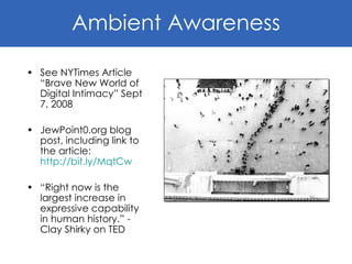 See NYTimes Article “Brave New World of Digital Intimacy” Sept 7, 2008 JewPoint0.org blog post, including link to the article:  http://bit.ly/MqtCw “ Right now is the largest increase in expressive capability in human history.” - Clay Shirky on TED Ambient Awareness 