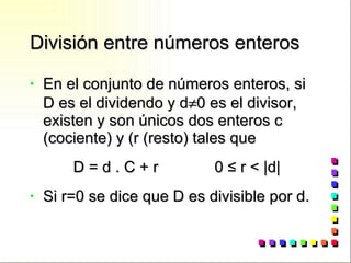 División entre números enteros En el conjunto de números enteros, si D es el dividendo y d  0 es el divisor, existen y son únicos dos enteros c (cociente) y (r (resto) tales que D = d . C + r  0  ≤ r < |d| Si r=0 se dice que D es divisible por d. 