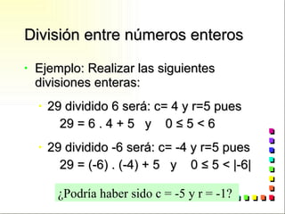 División entre números enteros Ejemplo: Realizar las siguientes divisiones enteras: 29 dividido 6 será: c= 4 y r=5 pues 29 = 6 . 4 + 5  y  0  ≤ 5 < 6 29 dividido -6 será: c= -4 y r=5 pues 29 = (-6) . (-4) + 5  y  0  ≤ 5 < |-6| ¿Podría haber sido c = -5 y r = -1? 